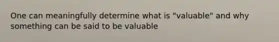 One can meaningfully determine what is "valuable" and why something can be said to be valuable