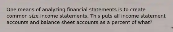 One means of analyzing financial statements is to create common size income statements. This puts all income statement accounts and balance sheet accounts as a percent of what?