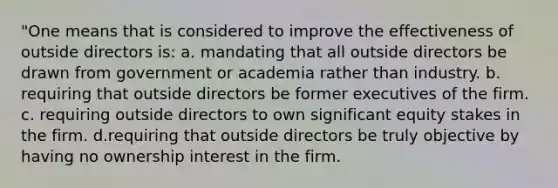 "One means that is considered to improve the effectiveness of outside directors is: a. mandating that all outside directors be drawn from government or academia rather than industry. b. requiring that outside directors be former executives of the firm. c. requiring outside directors to own significant equity stakes in the firm. d.requiring that outside directors be truly objective by having no ownership interest in the firm.