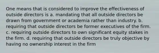 One means that is considered to improve the effectiveness of outside directors is a. mandating that all outside directors be drawn from government or academia rather than industry. b. requiring that outside directors be former executives of the firm. c. requiring outside directors to own significant equity stakes in the firm. d. requiring that outside directors be truly objective by having no ownership interest in the firm