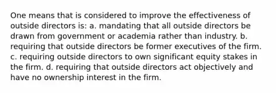 One means that is considered to improve the effectiveness of outside directors is: a. mandating that all outside directors be drawn from government or academia rather than industry. b. requiring that outside directors be former executives of the firm. c. requiring outside directors to own significant equity stakes in the firm. d. requiring that outside directors act objectively and have no ownership interest in the firm.