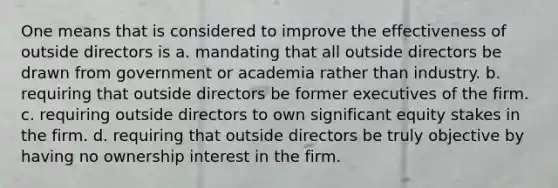 One means that is considered to improve the effectiveness of outside directors is a. mandating that all outside directors be drawn from government or academia rather than industry. b. requiring that outside directors be former executives of the firm. c. requiring outside directors to own significant equity stakes in the firm. d. requiring that outside directors be truly objective by having no ownership interest in the firm.