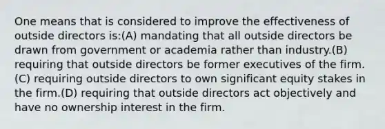 One means that is considered to improve the effectiveness of outside directors is:(A) mandating that all outside directors be drawn from government or academia rather than industry.(B) requiring that outside directors be former executives of the firm.(C) requiring outside directors to own significant equity stakes in the firm.(D) requiring that outside directors act objectively and have no ownership interest in the firm.