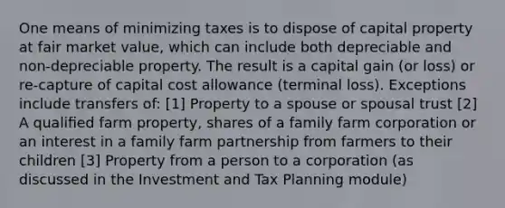 One means of minimizing taxes is to dispose of capital property at fair market value, which can include both depreciable and non-depreciable property. The result is a capital gain (or loss) or re-capture of capital cost allowance (terminal loss). Exceptions include transfers of: [1] Property to a spouse or spousal trust [2] A qualiﬁed farm property, shares of a family farm corporation or an interest in a family farm partnership from farmers to their children [3] Property from a person to a corporation (as discussed in the Investment and Tax Planning module)