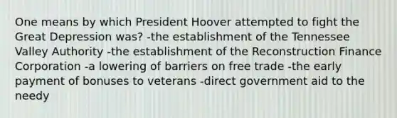 One means by which President Hoover attempted to fight the Great Depression was? -the establishment of the Tennessee Valley Authority -the establishment of the Reconstruction Finance Corporation -a lowering of barriers on free trade -the early payment of bonuses to veterans -direct government aid to the needy