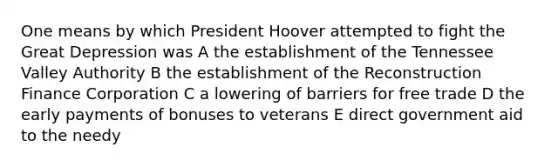 One means by which President Hoover attempted to fight the Great Depression was A the establishment of the Tennessee Valley Authority B the establishment of the Reconstruction Finance Corporation C a lowering of barriers for free trade D the early payments of bonuses to veterans E direct government aid to the needy