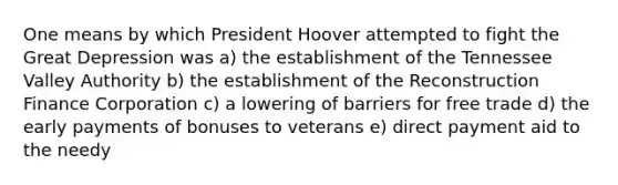 One means by which President Hoover attempted to fight the Great Depression was a) the establishment of the Tennessee Valley Authority b) the establishment of the Reconstruction Finance Corporation c) a lowering of barriers for free trade d) the early payments of bonuses to veterans e) direct payment aid to the needy