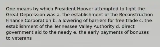 One means by which President Hoover attempted to fight the Great Depression was a. the establishment of the Reconstruction Finance Corporation b. a lowering of barriers for free trade c. the establishment of the Tennessee Valley Authority d. direct government aid to the needy e. the early payments of bonuses to veterans