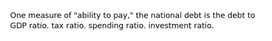 One measure of "ability to pay," the national debt is the debt to GDP ratio. tax ratio. spending ratio. investment ratio.