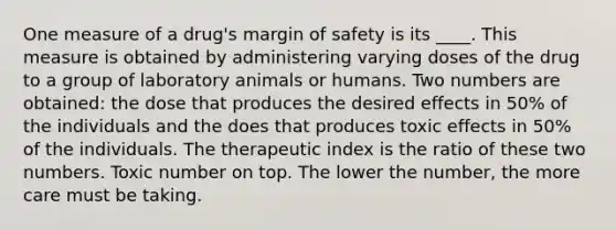 One measure of a drug's margin of safety is its ____. This measure is obtained by administering varying doses of the drug to a group of laboratory animals or humans. Two numbers are obtained: the dose that produces the desired effects in 50% of the individuals and the does that produces toxic effects in 50% of the individuals. The therapeutic index is the ratio of these two numbers. Toxic number on top. The lower the number, the more care must be taking.