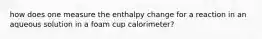 how does one measure the enthalpy change for a reaction in an aqueous solution in a foam cup calorimeter?