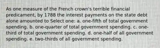 As one measure of the French crown's terrible financial predicament, by 1788 the interest payments on the state debt alone amounted to Select one: a. one-fifth of total government spending. b. one-quarter of total government spending. c. one-third of total government spending. d. one-half of all government spending. e. two-thirds of all government spending.