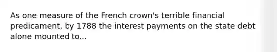 As one measure of the French crown's terrible financial predicament, by 1788 the interest payments on the state debt alone mounted to...