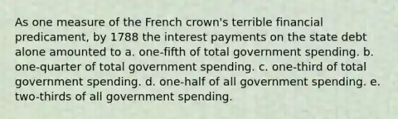 As one measure of the French crown's terrible financial predicament, by 1788 the interest payments on the state debt alone amounted to a. one-fifth of total government spending. b. one-quarter of total government spending. c. one-third of total government spending. d. one-half of all government spending. e. two-thirds of all government spending.