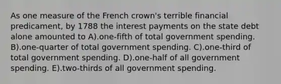 As one measure of the French crown's terrible financial predicament, by 1788 the interest payments on the state debt alone amounted to A).one-fifth of total government spending. B).one-quarter of total government spending. C).one-third of total government spending. D).one-half of all government spending. E).two-thirds of all government spending.