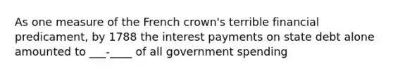 As one measure of the French crown's terrible financial predicament, by 1788 the interest payments on state debt alone amounted to ___-____ of all government spending