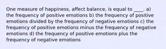 One measure of happiness, affect balance, is equal to ____. a) the frequency of positive emotions b) the frequency of positive emotions divided by the frequency of negative emotions c) the frequency of positive emotions minus the frequency of negative emotions d) the frequency of positive emotions plus the frequency of negative emotions