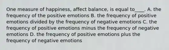 One measure of happiness, affect balance, is equal to____. A. the frequency of the positive emotions B. the frequency of positive emotions divided by the frequency of negative emotions C. the frequency of positive emotions minus the frequency of negative emotions D. the frequency of positive emotions plus the frequency of negative emotions