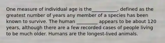 One measure of individual age is the___________, defined as the greatest number of years any member of a species has been known to survive. The human _________ appears to be about 120 years, although there are a few recorded cases of people living to be much older. Humans are the longest-lived animals.