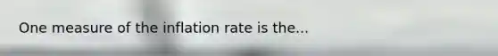 One measure of the inflation rate is the...