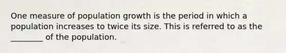 One measure of population growth is the period in which a population increases to twice its size. This is referred to as the ________ of the population.