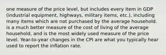 one measure of the price level, but includes every item in GDP (industrial equipment, highways, military items, etc.), including many items which are not purchased by the average household. is a much better measure of the cost of living of the average household, and is the most widely used measure of the price level. Year-to-year changes in the CPI are what you typically hear used to report the inflation rate.