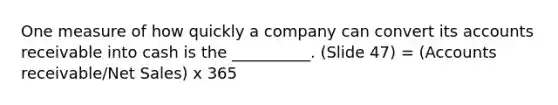 One measure of how quickly a company can convert its accounts receivable into cash is the __________. (Slide 47) = (Accounts receivable/Net Sales) x 365