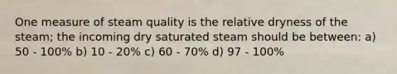 One measure of steam quality is the relative dryness of the steam; the incoming dry saturated steam should be between: a) 50 - 100% b) 10 - 20% c) 60 - 70% d) 97 - 100%