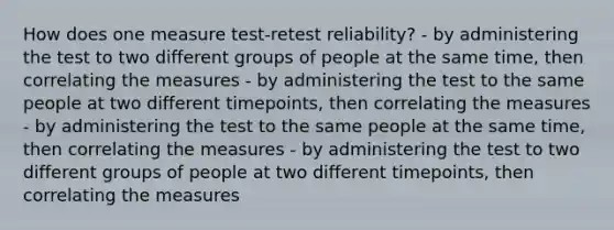 How does one measure test-retest reliability? - by administering the test to two different groups of people at the same time, then correlating the measures - by administering the test to the same people at two different timepoints, then correlating the measures - by administering the test to the same people at the same time, then correlating the measures - by administering the test to two different groups of people at two different timepoints, then correlating the measures