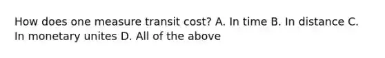 How does one measure transit cost? A. In time B. In distance C. In monetary unites D. All of the above