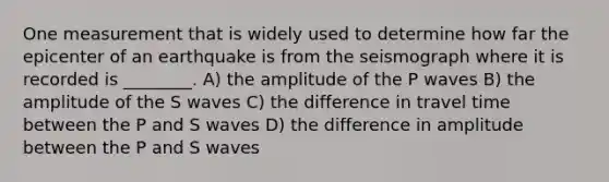 One measurement that is widely used to determine how far the epicenter of an earthquake is from the seismograph where it is recorded is ________. A) the amplitude of the P waves B) the amplitude of the S waves C) the difference in travel time between the P and S waves D) the difference in amplitude between the P and S waves