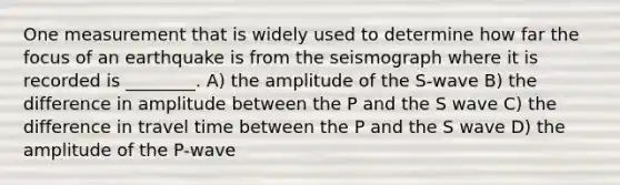 One measurement that is widely used to determine how far the focus of an earthquake is from the seismograph where it is recorded is ________. A) the amplitude of the S-wave B) the difference in amplitude between the P and the S wave C) the difference in travel time between the P and the S wave D) the amplitude of the P-wave