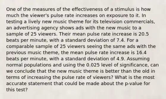 One of the measures of the effectiveness of a stimulus is how much the viewer's pulse rate increases on exposure to it. In testing a lively new music theme for its television commercials, an advertising agency shows ads with the new music to a sample of 25 viewers. Their mean pulse rate increase is 20.5 beats per minute, with a standard deviation of 7.4. For a comparable sample of 25 viewers seeing the same ads with the previous music theme, the mean pulse rate increase is 16.4 beats per minute, with a standard deviation of 4.9. Assuming normal populations and using the 0.025 level of significance, can we conclude that the new music theme is better than the old in terms of increasing the pulse rate of viewers? What is the most accurate statement that could be made about the p-value for this test?