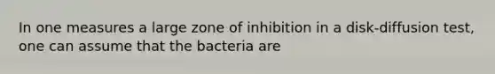 In one measures a large zone of inhibition in a disk-diffusion test, one can assume that the bacteria are