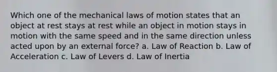 Which one of the mechanical laws of motion states that an object at rest stays at rest while an object in motion stays in motion with the same speed and in the same direction unless acted upon by an external force? a. Law of Reaction b. Law of Acceleration c. Law of Levers d. Law of Inertia