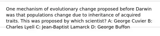 One mechanism of evolutionary change proposed before Darwin was that populations change due to inheritance of acquired traits. This was proposed by which scientist? A: George Cuvier B: Charles Lyell C: Jean-Baptist Lamarck D: George Buffon