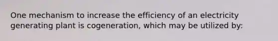 One mechanism to increase the efficiency of an electricity generating plant is cogeneration, which may be utilized by: