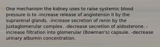 One mechanism the kidney uses to raise systemic blood pressure is to -increase release of angiotensin II by the suprarenal glands. -increase secretion of renin by the juxtaglomerular complex. -decrease secretion of aldosterone. -increase filtration into glomerular (Bowman's) capsule. -decrease urinary albumin concentration.