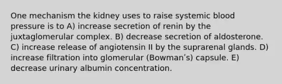 One mechanism the kidney uses to raise systemic blood pressure is to A) increase secretion of renin by the juxtaglomerular complex. B) decrease secretion of aldosterone. C) increase release of angiotensin II by the suprarenal glands. D) increase filtration into glomerular (Bowmanʹs) capsule. E) decrease urinary albumin concentration.