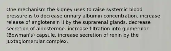 One mechanism the kidney uses to raise systemic <a href='https://www.questionai.com/knowledge/kD0HacyPBr-blood-pressure' class='anchor-knowledge'>blood pressure</a> is to decrease urinary albumin concentration. increase release of angiotensin II by the suprarenal glands. decrease secretion of aldosterone. increase filtration into glomerular (Bowman's) capsule. increase secretion of renin by the juxtaglomerular complex.