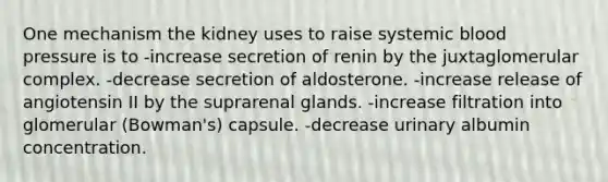 One mechanism the kidney uses to raise systemic blood pressure is to -increase secretion of renin by the juxtaglomerular complex. -decrease secretion of aldosterone. -increase release of angiotensin II by the suprarenal glands. -increase filtration into glomerular (Bowman's) capsule. -decrease urinary albumin concentration.