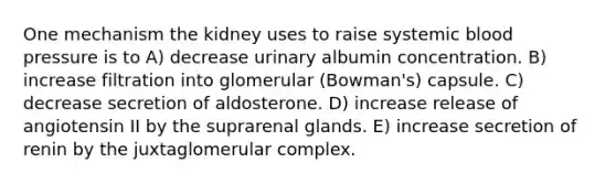 One mechanism the kidney uses to raise systemic blood pressure is to A) decrease urinary albumin concentration. B) increase filtration into glomerular (Bowman's) capsule. C) decrease secretion of aldosterone. D) increase release of angiotensin II by the suprarenal glands. E) increase secretion of renin by the juxtaglomerular complex.