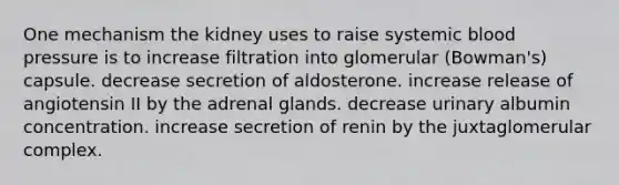 One mechanism the kidney uses to raise systemic blood pressure is to increase filtration into glomerular (Bowman's) capsule. decrease secretion of aldosterone. increase release of angiotensin II by the adrenal glands. decrease urinary albumin concentration. increase secretion of renin by the juxtaglomerular complex.