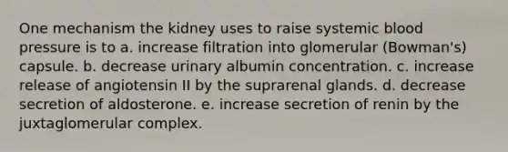 One mechanism the kidney uses to raise systemic blood pressure is to a. increase filtration into glomerular (Bowman's) capsule. b. decrease urinary albumin concentration. c. increase release of angiotensin II by the suprarenal glands. d. decrease secretion of aldosterone. e. increase secretion of renin by the juxtaglomerular complex.