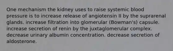 One mechanism the kidney uses to raise systemic <a href='https://www.questionai.com/knowledge/kD0HacyPBr-blood-pressure' class='anchor-knowledge'>blood pressure</a> is to increase release of angiotensin II by the suprarenal glands. increase filtration into glomerular (Bowman's) capsule. increase secretion of renin by the juxtaglomerular complex. decrease urinary albumin concentration. decrease secretion of aldosterone.