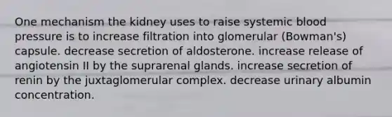 One mechanism the kidney uses to raise systemic blood pressure is to increase filtration into glomerular (Bowman's) capsule. decrease secretion of aldosterone. increase release of angiotensin II by the suprarenal glands. increase secretion of renin by the juxtaglomerular complex. decrease urinary albumin concentration.