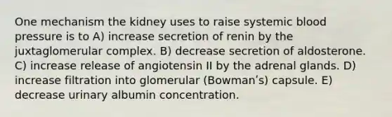 One mechanism the kidney uses to raise systemic <a href='https://www.questionai.com/knowledge/kD0HacyPBr-blood-pressure' class='anchor-knowledge'>blood pressure</a> is to A) increase secretion of renin by the juxtaglomerular complex. B) decrease secretion of aldosterone. C) increase release of angiotensin II by the adrenal glands. D) increase filtration into glomerular (Bowmanʹs) capsule. E) decrease urinary albumin concentration.