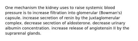 One mechanism the kidney uses to raise systemic blood pressure is to increase filtration into glomerular (Bowman's) capsule. increase secretion of renin by the juxtaglomerular complex. decrease secretion of aldosterone. decrease urinary albumin concentration. increase release of angiotensin II by the suprarenal glands.