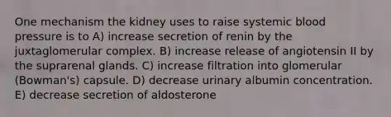 One mechanism the kidney uses to raise systemic <a href='https://www.questionai.com/knowledge/kD0HacyPBr-blood-pressure' class='anchor-knowledge'>blood pressure</a> is to A) increase secretion of renin by the juxtaglomerular complex. B) increase release of angiotensin II by the suprarenal glands. C) increase filtration into glomerular (Bowman's) capsule. D) decrease urinary albumin concentration. E) decrease secretion of aldosterone