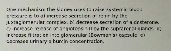 One mechanism the kidney uses to raise systemic <a href='https://www.questionai.com/knowledge/kD0HacyPBr-blood-pressure' class='anchor-knowledge'>blood pressure</a> is to a) increase secretion of renin by the juxtaglomerular complex. b) decrease secretion of aldosterone. c) increase release of angiotensin II by the suprarenal glands. d) increase filtration into glomerular (Bowman's) capsule. e) decrease urinary albumin concentration.